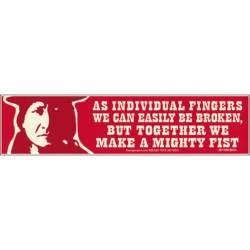 As Individual Fingers We Can Easily Be Broken, But Together We Make a Mighty Fist  - Bumper Sticker